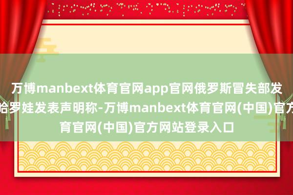 万博manbext体育官网app官网俄罗斯冒失部发言东说念主扎哈罗娃发表声明称-万博manbext体育官网(中国)官方网站登录入口