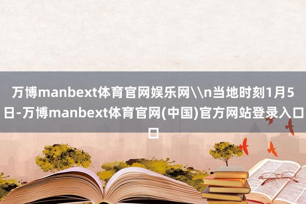 万博manbext体育官网娱乐网\n当地时刻1月5日-万博manbext体育官网(中国)官方网站登录入口