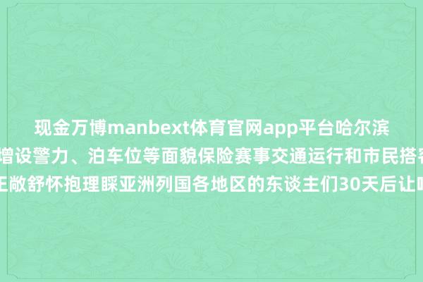 现金万博manbext体育官网app平台哈尔滨公安交通治理部门将通过增设警力、泊车位等面貌保险赛事交通运行和市民搭客出行赛事兴城“冰城”正敞舒怀抱理睬亚洲列国各地区的东谈主们30天后让咱们麇集在这个梦境般的“冰雪全国”记者：王君宝图片：王建威、张涛、谢剑飞    -万博manbext体育官网(中国)官方网站登录入口