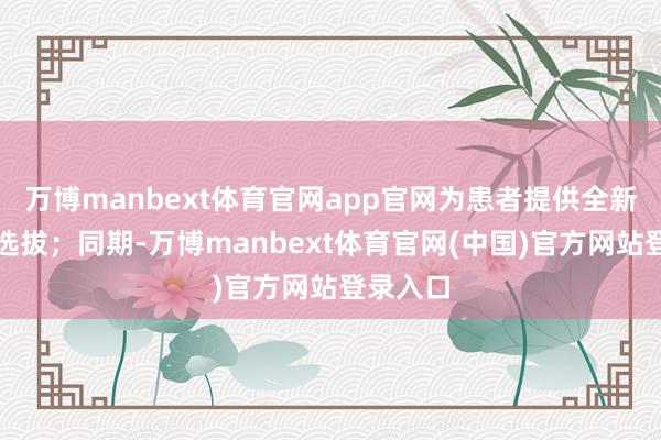 万博manbext体育官网app官网为患者提供全新的颐养选拔；同期-万博manbext体育官网(中国)官方网站登录入口