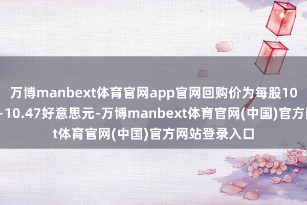 万博manbext体育官网app官网回购价为每股10.34好意思元-10.47好意思元-万博manbext体育官网(中国)官方网站登录入口