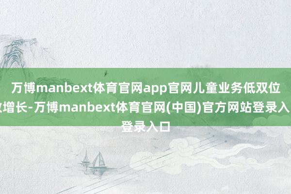 万博manbext体育官网app官网儿童业务低双位数增长-万博manbext体育官网(中国)官方网站登录入口