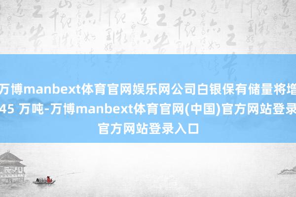 万博manbext体育官网娱乐网公司白银保有储量将增至2.45 万吨-万博manbext体育官网(中国)官方网站登录入口