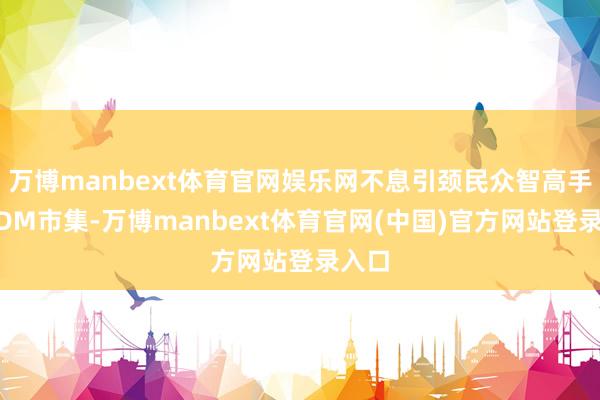 万博manbext体育官网娱乐网不息引颈民众智高手机ODM市集-万博manbext体育官网(中国)官方网站登录入口