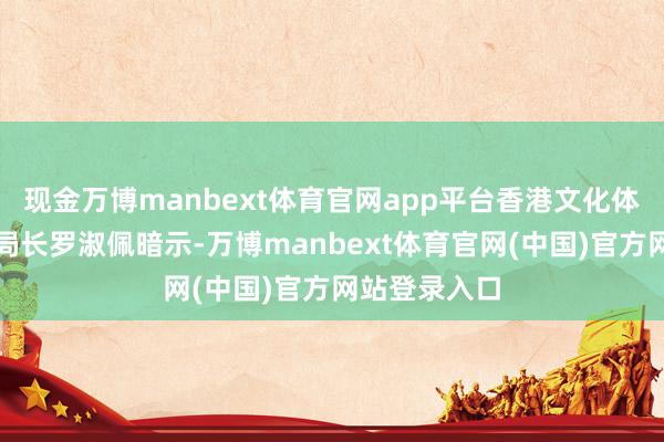 现金万博manbext体育官网app平台香港文化体育及旅游局局长罗淑佩暗示-万博manbext体育官网(中国)官方网站登录入口