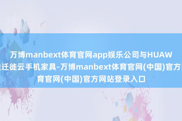 万博manbext体育官网app娱乐公司与HUAWEI云共同打造迁徙云手机家具-万博manbext体育官网(中国)官方网站登录入口