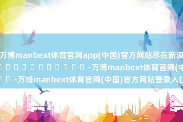 万博manbext体育官网app(中国)官方网站尽在新浪财经APP            													-万博manbext体育官网(中国)官方网站登录入口