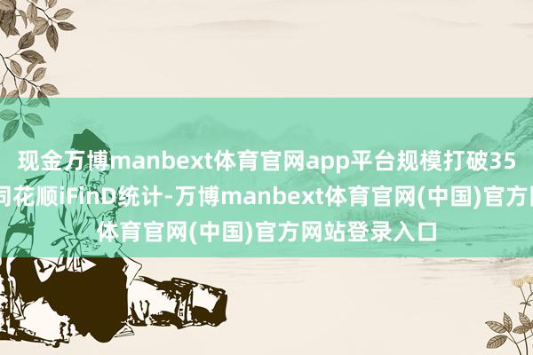 现金万博manbext体育官网app平台规模打破3500亿元凭据同花顺iFinD统计-万博manbext体育官网(中国)官方网站登录入口