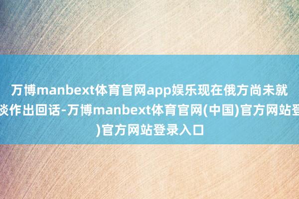 万博manbext体育官网app娱乐现在俄方尚未就上述报谈作出回话-万博manbext体育官网(中国)官方网站登录入口