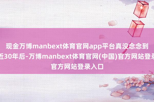 现金万博manbext体育官网app平台真没念念到离厂近30年后-万博manbext体育官网(中国)官方网站登录入口