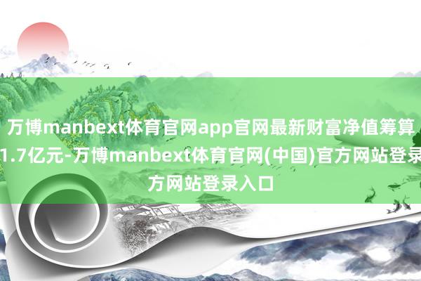 万博manbext体育官网app官网最新财富净值筹算值为1.7亿元-万博manbext体育官网(中国)官方网站登录入口