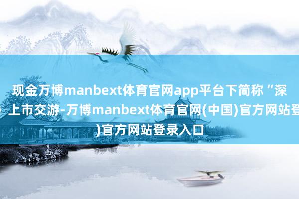 现金万博manbext体育官网app平台下简称“深交所”）上市交游-万博manbext体育官网(中国)官方网站登录入口