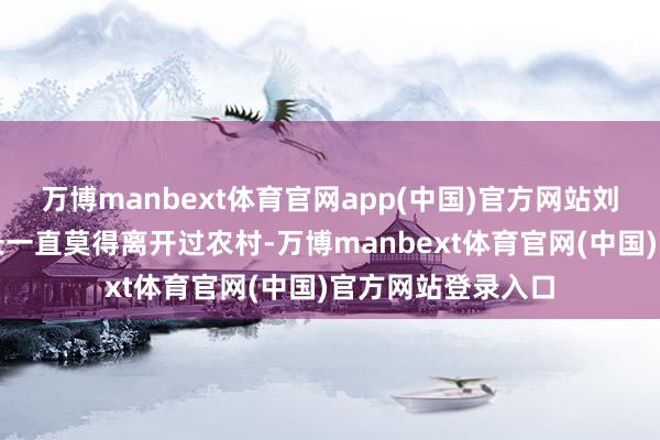 万博manbext体育官网app(中国)官方网站刘强东的生涯和成长一直莫得离开过农村-万博manbext体育官网(中国)官方网站登录入口