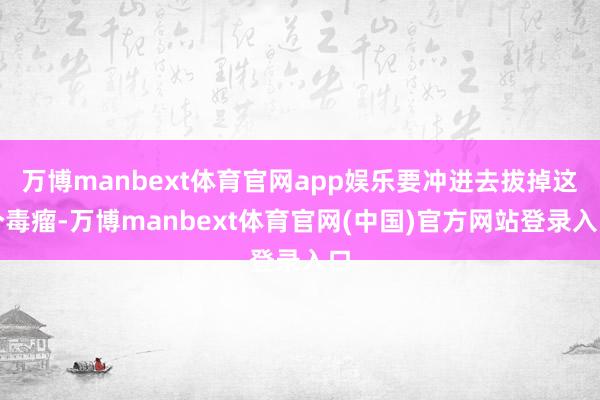 万博manbext体育官网app娱乐要冲进去拔掉这个毒瘤-万博manbext体育官网(中国)官方网站登录入口
