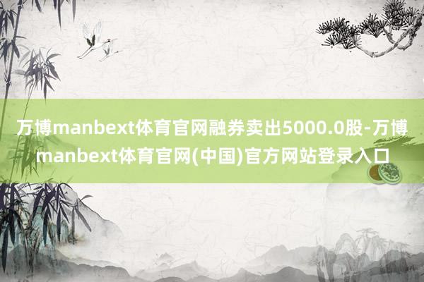 万博manbext体育官网融券卖出5000.0股-万博manbext体育官网(中国)官方网站登录入口