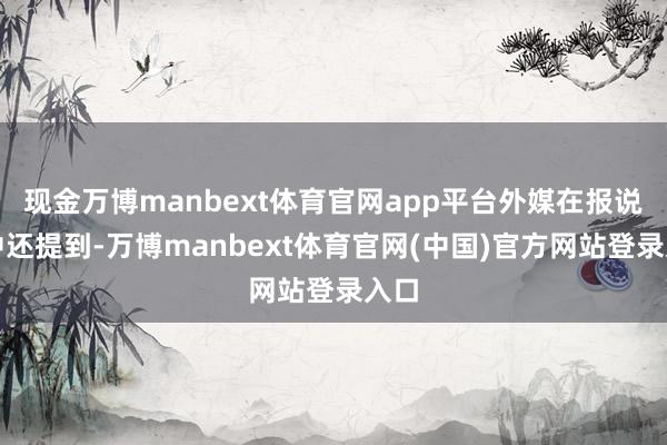现金万博manbext体育官网app平台外媒在报说念中还提到-万博manbext体育官网(中国)官方网站登录入口