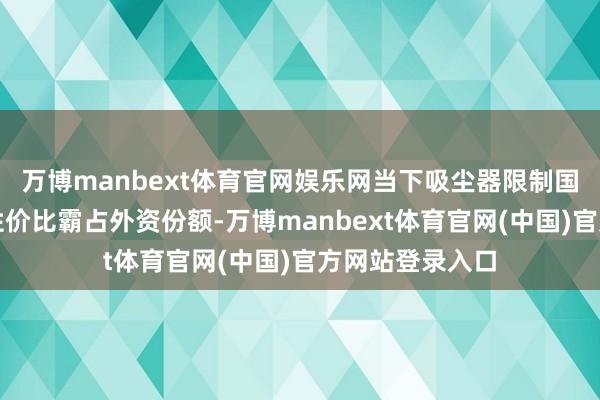万博manbext体育官网娱乐网当下吸尘器限制国家具牌凭借高性价比霸占外资份额-万博manbext体育官网(中国)官方网站登录入口