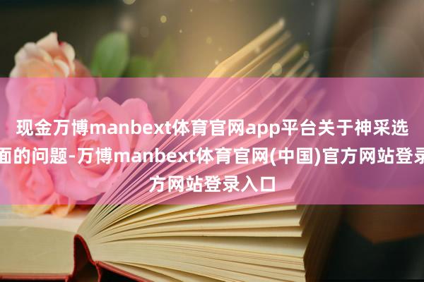 现金万博manbext体育官网app平台关于神采选拔方面的问题-万博manbext体育官网(中国)官方网站登录入口