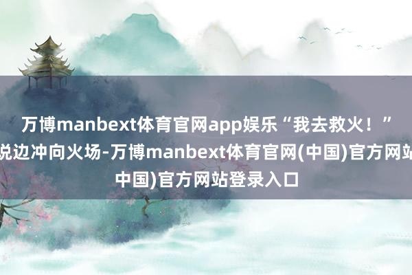 万博manbext体育官网app娱乐“我去救火!”余东渊边说边冲向火场-万博manbext体育官网(中国)官方网站登录入口