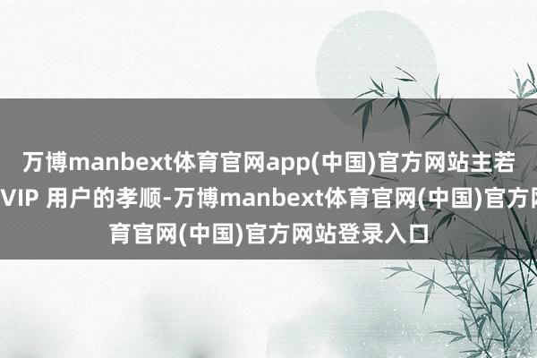 万博manbext体育官网app(中国)官方网站主若是高消贫瘠SVIP 用户的孝顺-万博manbext体育官网(中国)官方网站登录入口