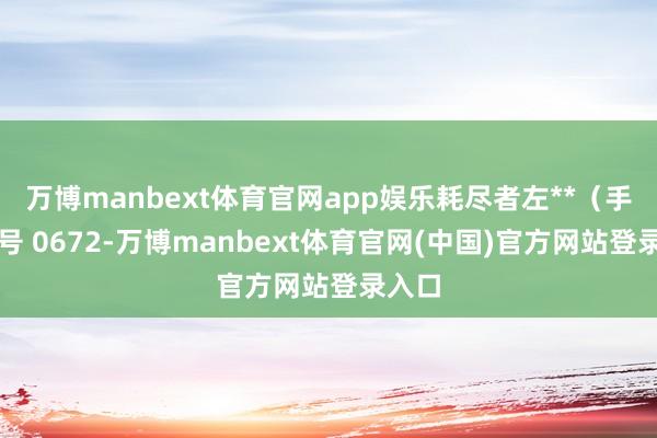 万博manbext体育官网app娱乐耗尽者左**（手机尾号 0672-万博manbext体育官网(中国)官方网站登录入口