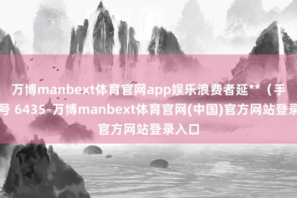 万博manbext体育官网app娱乐浪费者延**（手机尾号 6435-万博manbext体育官网(中国)官方网站登录入口