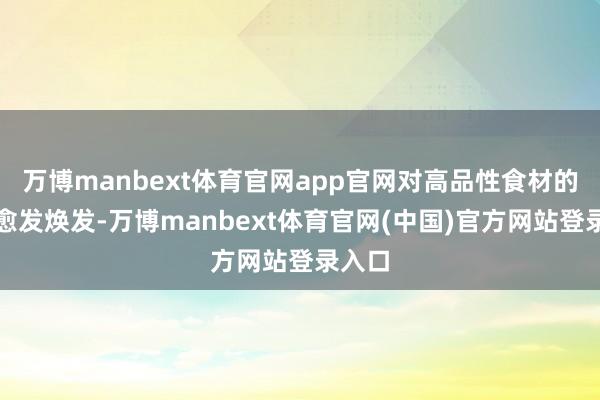 万博manbext体育官网app官网对高品性食材的需求愈发焕发-万博manbext体育官网(中国)官方网站登录入口