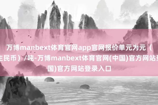 万博manbext体育官网app官网报价单元为元（东说念主民币）/吨-万博manbext体育官网(中国)官方网站登录入口