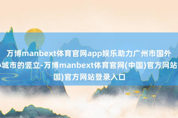 万博manbext体育官网app娱乐助力广州市国外耗尽中心城市的竖立-万博manbext体育官网(中国)官方网站登录入口
