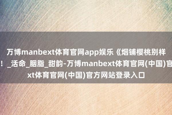 万博manbext体育官网app娱乐《烟铺樱桃别样红》歌曲，来了！_活命_胭脂_甜韵-万博manbext体育官网(中国)官方网站登录入口