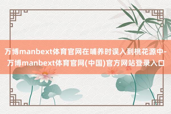万博manbext体育官网在哺养时误入到桃花源中-万博manbext体育官网(中国)官方网站登录入口