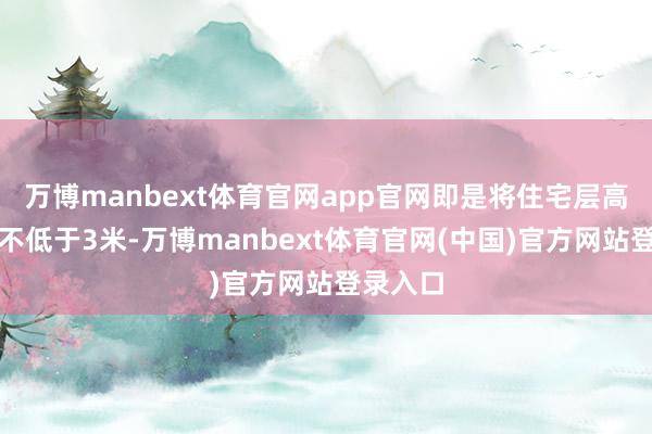 万博manbext体育官网app官网即是将住宅层高提高至不低于3米-万博manbext体育官网(中国)官方网站登录入口