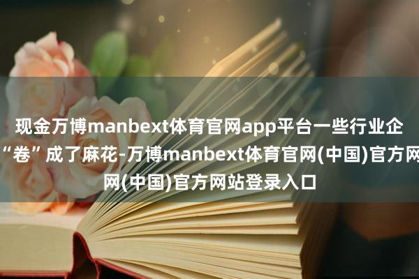 现金万博manbext体育官网app平台一些行业企业快把我方“卷”成了麻花-万博manbext体育官网(中国)官方网站登录入口