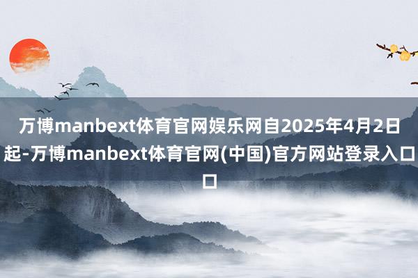 万博manbext体育官网娱乐网自2025年4月2日起-万博manbext体育官网(中国)官方网站登录入口
