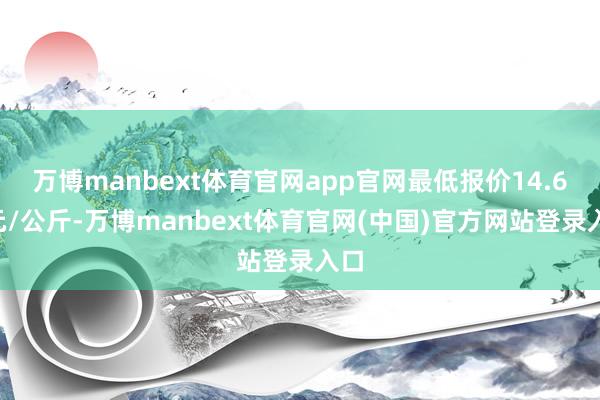 万博manbext体育官网app官网最低报价14.60元/公斤-万博manbext体育官网(中国)官方网站登录入口