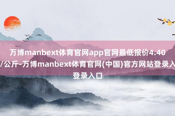 万博manbext体育官网app官网最低报价4.40元/公斤-万博manbext体育官网(中国)官方网站登录入口