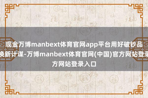 现金万博manbext体育官网app平台用好破钞品以旧换新计谋-万博manbext体育官网(中国)官方网站登录入口
