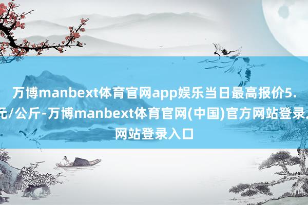 万博manbext体育官网app娱乐当日最高报价5.60元/公斤-万博manbext体育官网(中国)官方网站登录入口