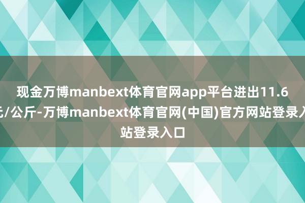 现金万博manbext体育官网app平台进出11.60元/公斤-万博manbext体育官网(中国)官方网站登录入口