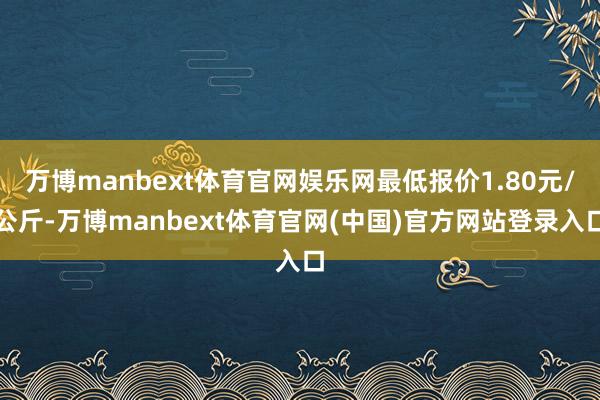 万博manbext体育官网娱乐网最低报价1.80元/公斤-万博manbext体育官网(中国)官方网站登录入口