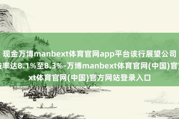 现金万博manbext体育官网app平台该行展望公司异日两年的收益率达8.1%至8.3%-万博manbext体育官网(中国)官方网站登录入口