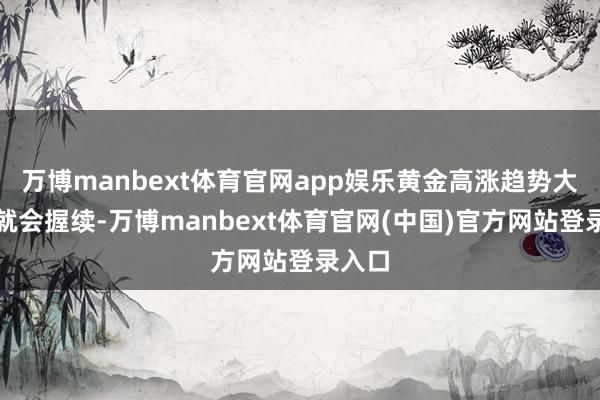 万博manbext体育官网app娱乐黄金高涨趋势大略率就会握续-万博manbext体育官网(中国)官方网站登录入口