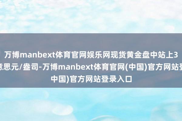 万博manbext体育官网娱乐网现货黄金盘中站上3380好意思元/盎司-万博manbext体育官网(中国)官方网站登录入口