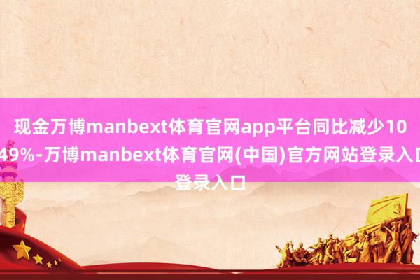 现金万博manbext体育官网app平台同比减少10.49%-万博manbext体育官网(中国)官方网站登录入口