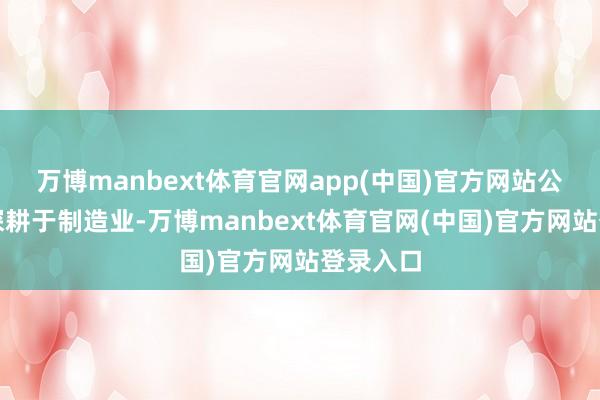 万博manbext体育官网app(中国)官方网站公司一直深耕于制造业-万博manbext体育官网(中国)官方网站登录入口