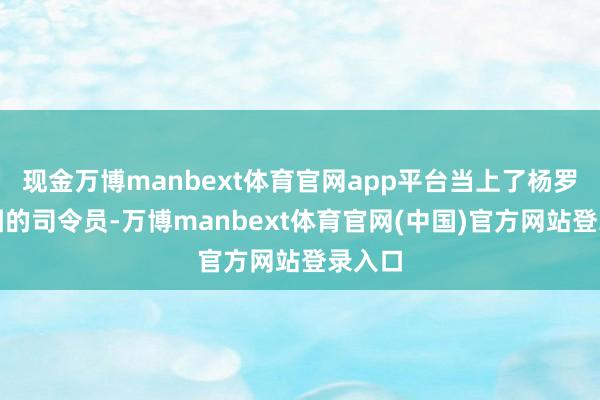 现金万博manbext体育官网app平台当上了杨罗耿兵团的司令员-万博manbext体育官网(中国)官方网站登录入口