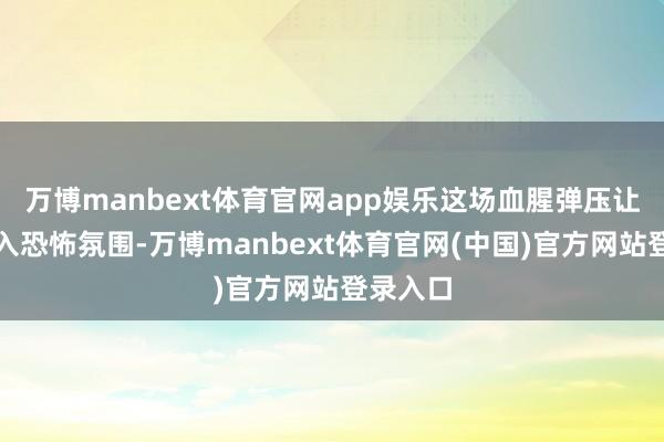 万博manbext体育官网app娱乐这场血腥弹压让天下堕入恐怖氛围-万博manbext体育官网(中国)官方网站登录入口