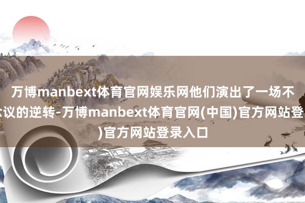 万博manbext体育官网娱乐网他们演出了一场不行念念议的逆转-万博manbext体育官网(中国)官方网站登录入口
