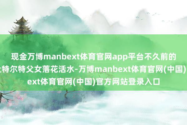 现金万博manbext体育官网app平台不久前的马科斯还准备将杜特尔特父女落花活水-万博manbext体育官网(中国)官方网站登录入口