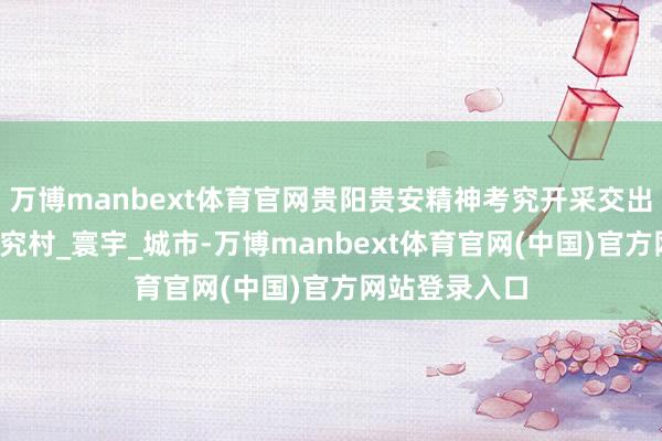 万博manbext体育官网贵阳贵安精神考究开采交出亮眼答卷_考究村_寰宇_城市-万博manbext体育官网(中国)官方网站登录入口